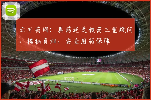云开药网：真药还是假药三重疑问，揭秘真相，安全用药保障