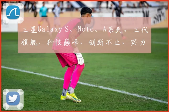三星Galaxy S、Note、A系列，三代旗舰，科技巅峰，创新不止，实力见证。