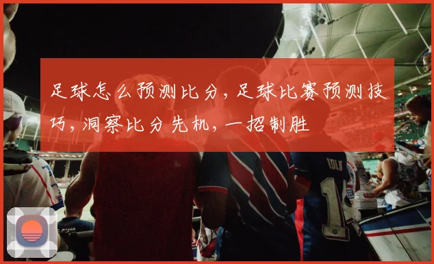 足球怎么预测比分,足球比赛预测技巧,洞察比分先机,一招制胜