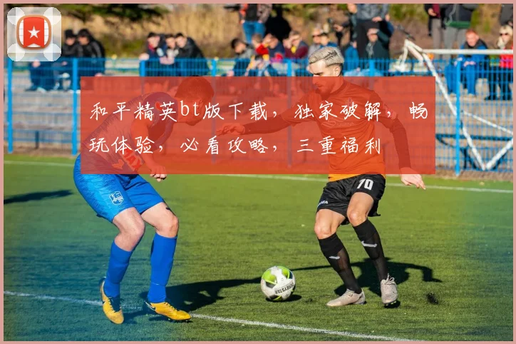 和平精英bt版下载，独家破解，畅玩体验，必看攻略，三重福利
