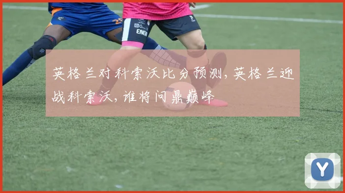 英格兰对科索沃比分预测,英格兰迎战科索沃,谁将问鼎巅峰