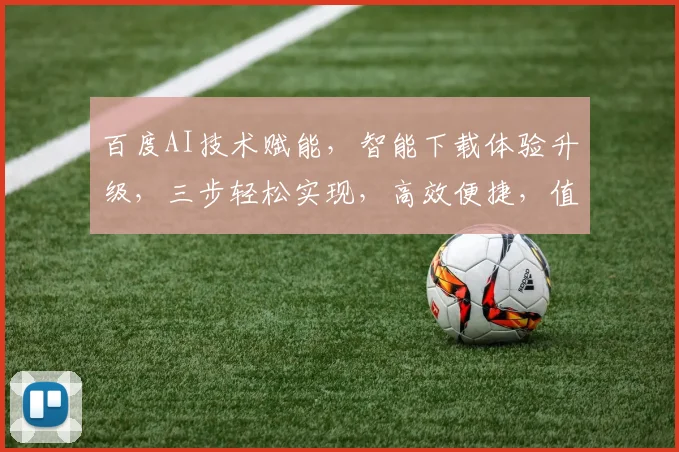百度AI技术赋能，智能下载体验升级，三步轻松实现，高效便捷，值得体验
