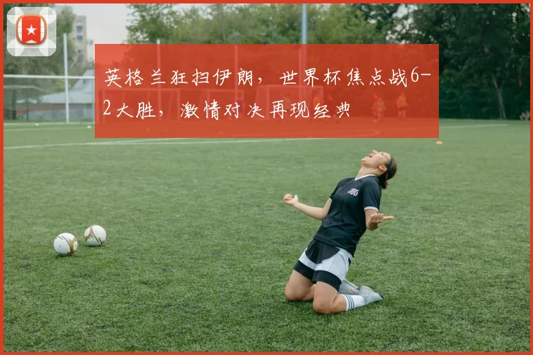 英格兰狂扫伊朗，世界杯焦点战6-2大胜，激情对决再现经典