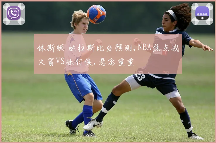 休斯顿 达拉斯比分预测,NBA焦点战火箭VS独行侠,悬念重重